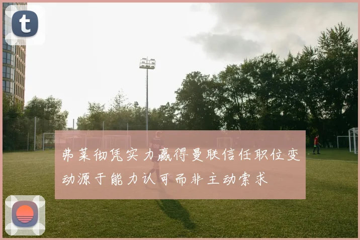 弗莱彻凭实力赢得曼联信任职位变动源于能力认可而非主动索求