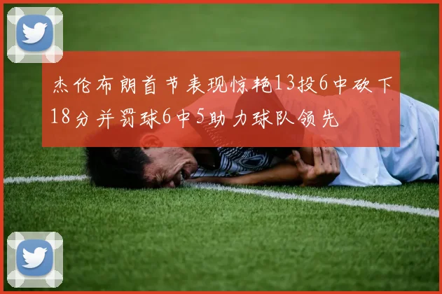 杰伦布朗首节表现惊艳13投6中砍下18分并罚球6中5助力球队领先