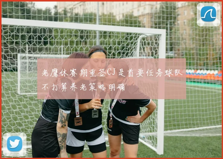 老鹰休赛期重签CJ是首要任务球队不打算养老策略明确