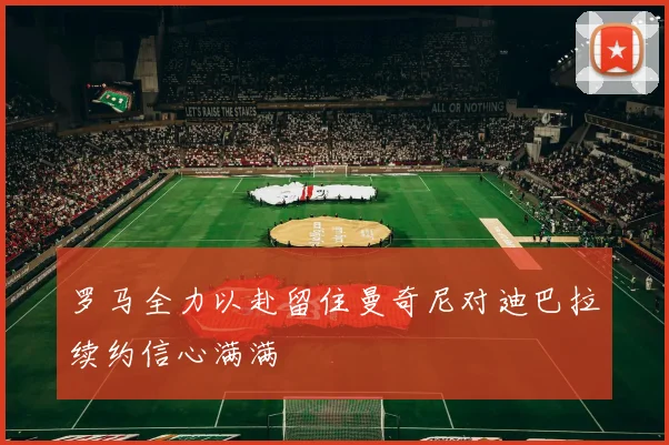 罗马全力以赴留住曼奇尼对迪巴拉续约信心满满