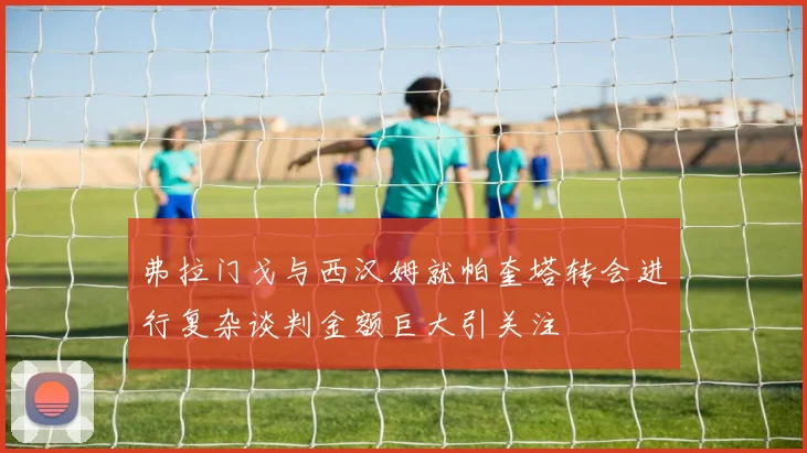 弗拉门戈与西汉姆就帕奎塔转会进行复杂谈判金额巨大引关注