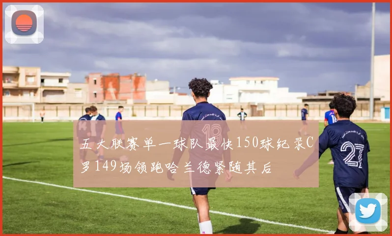 五大联赛单一球队最快150球纪录C罗149场领跑哈兰德紧随其后