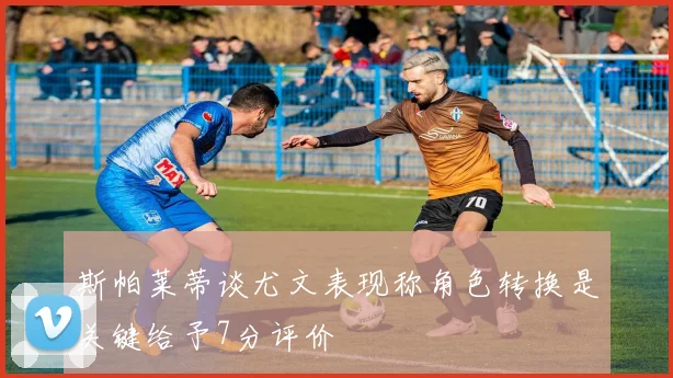 斯帕莱蒂谈尤文表现称角色转换是关键给予7分评价