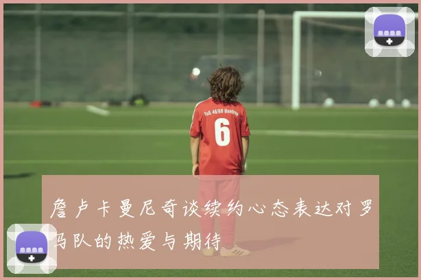 詹卢卡曼尼奇谈续约心态表达对罗马队的热爱与期待
