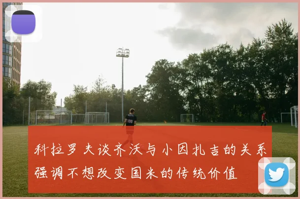 科拉罗夫谈齐沃与小因扎吉的关系强调不想改变国米的传统价值