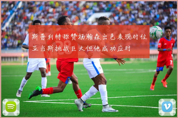 斯普利特称赞杨瀚森出色表现对位亚当斯挑战巨大但他成功应对